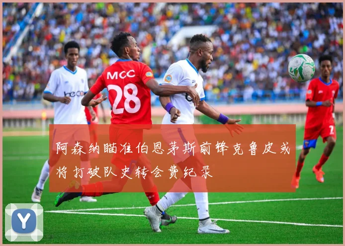 阿森纳瞄准伯恩茅斯前锋克鲁皮或将打破队史转会费纪录