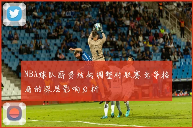NBA球队薪资结构调整对联赛竞争格局的深层影响分析